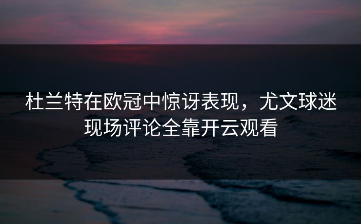 杜兰特在欧冠中惊讶表现，尤文球迷现场评论全靠开云观看