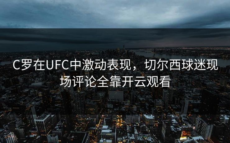 C罗在UFC中激动表现，切尔西球迷现场评论全靠开云观看
