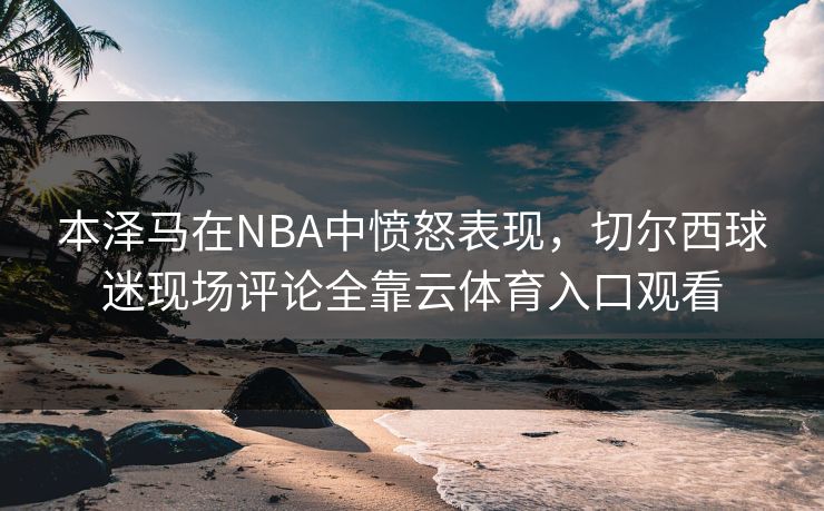 本泽马在NBA中愤怒表现，切尔西球迷现场评论全靠云体育入口观看