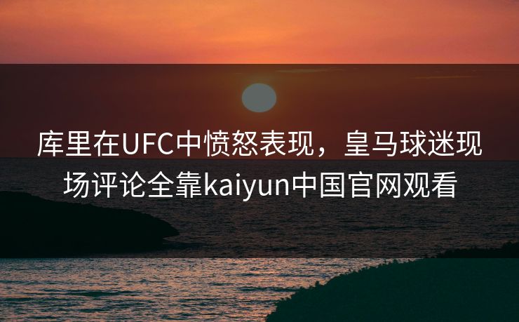 库里在UFC中愤怒表现，皇马球迷现场评论全靠kaiyun中国官网观看