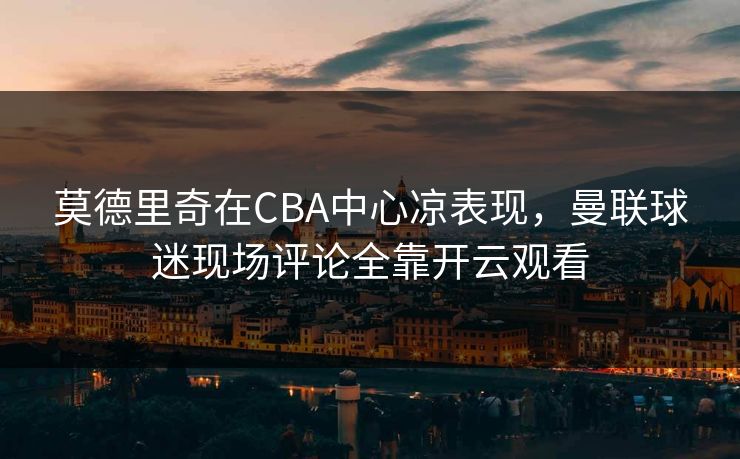 莫德里奇在CBA中心凉表现，曼联球迷现场评论全靠开云观看