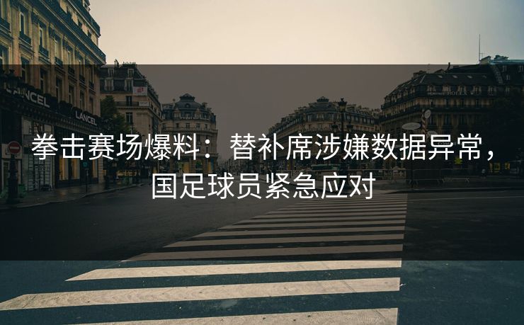拳击赛场爆料：替补席涉嫌数据异常，国足球员紧急应对
