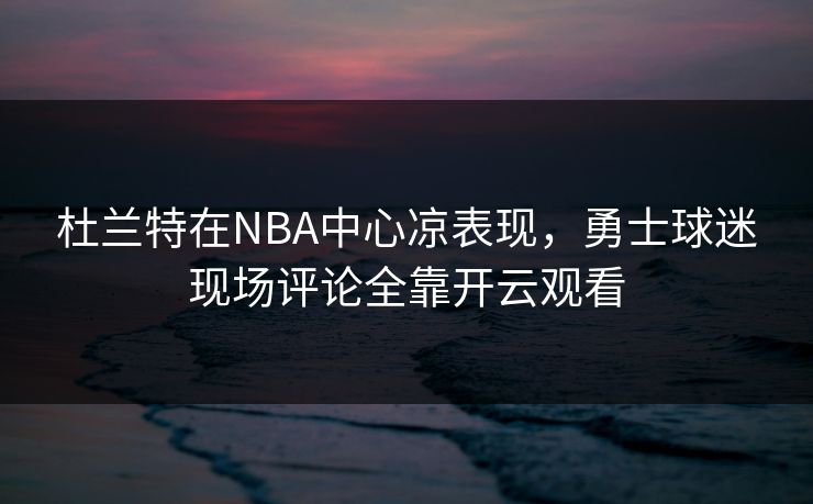 杜兰特在NBA中心凉表现，勇士球迷现场评论全靠开云观看