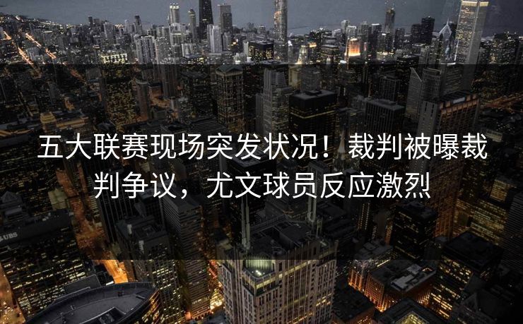 五大联赛现场突发状况！裁判被曝裁判争议，尤文球员反应激烈