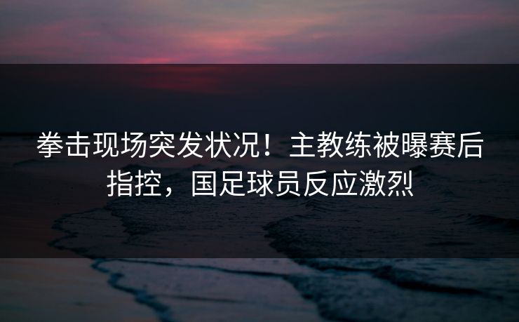 拳击现场突发状况！主教练被曝赛后指控，国足球员反应激烈