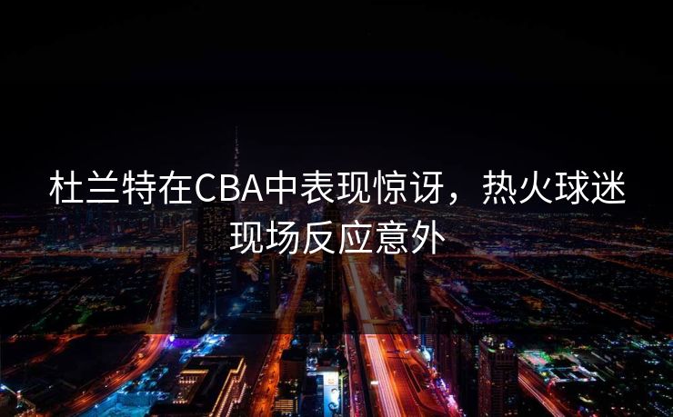 杜兰特在CBA中表现惊讶，热火球迷现场反应意外