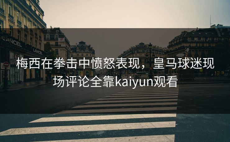 梅西在拳击中愤怒表现，皇马球迷现场评论全靠kaiyun观看
