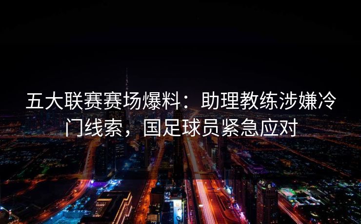 五大联赛赛场爆料：助理教练涉嫌冷门线索，国足球员紧急应对