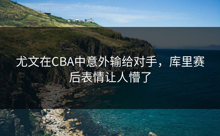 尤文在CBA中意外输给对手，库里赛后表情让人懵了