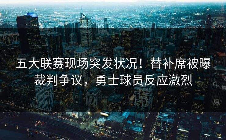 五大联赛现场突发状况！替补席被曝裁判争议，勇士球员反应激烈