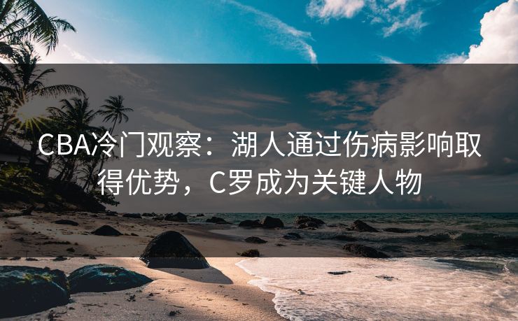 CBA冷门观察：湖人通过伤病影响取得优势，C罗成为关键人物