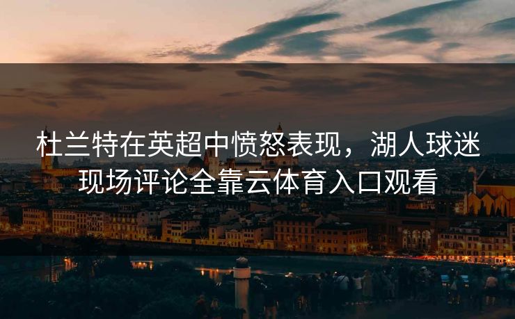 杜兰特在英超中愤怒表现，湖人球迷现场评论全靠云体育入口观看
