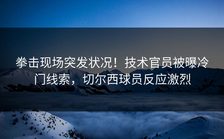 拳击现场突发状况！技术官员被曝冷门线索，切尔西球员反应激烈