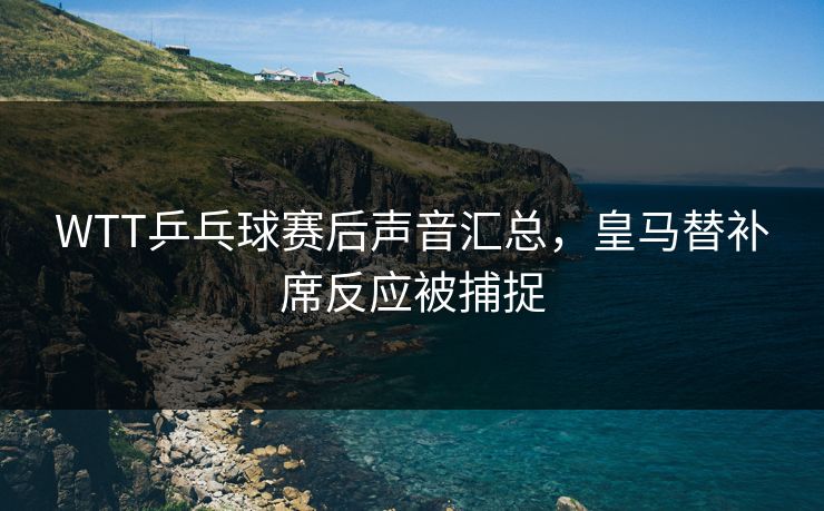 WTT乒乓球赛后声音汇总，皇马替补席反应被捕捉