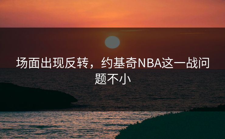场面出现反转，约基奇NBA这一战问题不小