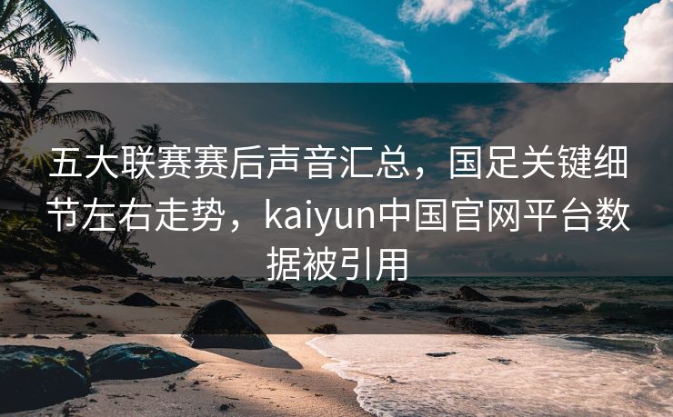 五大联赛赛后声音汇总,国足关键细节左右走势,kaiyun中国官网平台数据被引用 五大联赛赛后声音汇总,国足关键细节左右走势,kaiyun中国官网平台数据被引用